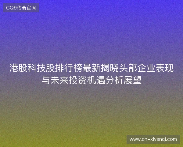 港股科技股排行榜最新揭晓头部企业表现与未来投资机遇分析展望