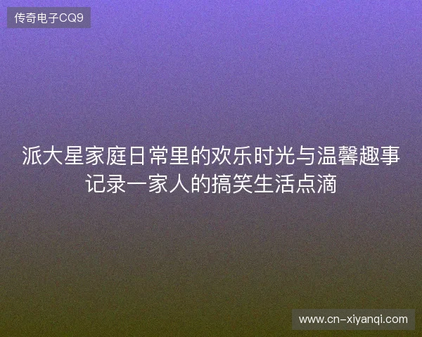 派大星家庭日常里的欢乐时光与温馨趣事记录一家人的搞笑生活点滴